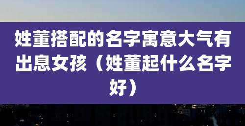 姓董搭配的名字寓意大气有出息女孩（姓董起什么名字好）
