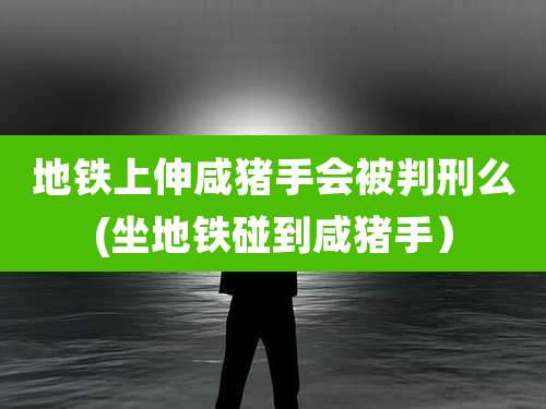 地铁上伸咸猪手会被判刑么(坐地铁碰到咸猪手)