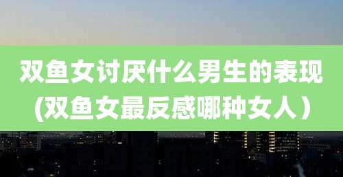 双鱼女讨厌什么男生的表现(双鱼女最反感哪种女人)