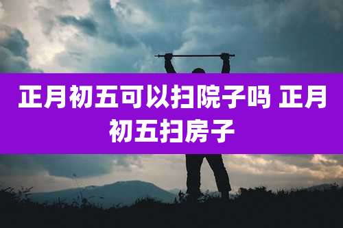 正月初五可以扫院子吗 正月初五扫房子