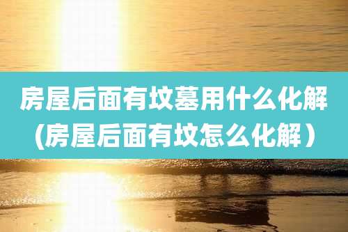 房屋后面有坟墓用什么化解(房屋后面有坟怎么化解）
