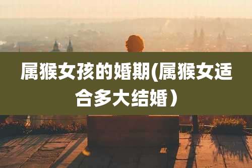 属猴女孩的婚期(属猴女适合多大结婚）