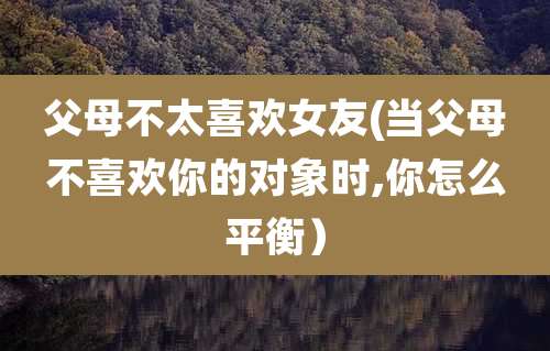 父母不太喜欢女友(当父母不喜欢你的对象时,你怎么平衡)
