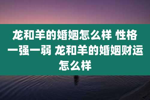 龙和羊的婚姻怎么样 性格一强一弱 龙和羊的婚姻财运怎么样