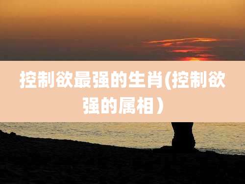 控制欲最强的生肖(控制欲强的属相）