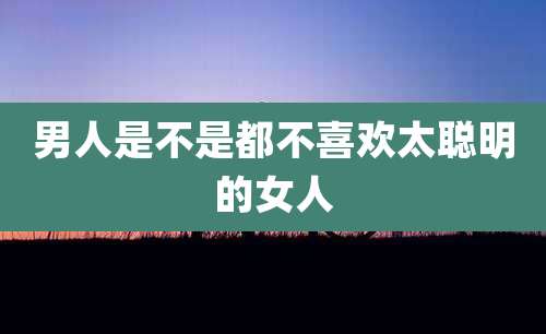 男人是不是都不喜欢太聪明的女人