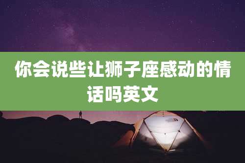 你会说些让狮子座感动的情话吗英文