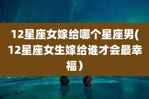 12星座女嫁给哪个星座男(12星座女生嫁给谁才会最幸福)