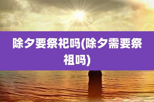 除夕要祭祀吗(除夕需要祭祖吗)