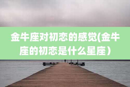 金牛座对初恋的感觉(金牛座的初恋是什么星座）