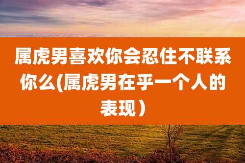 属虎男喜欢你会忍住不联系你么(属虎男在乎一个人的表现）