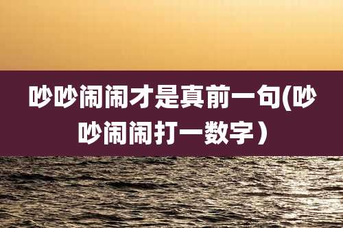 吵吵闹闹才是真前一句(吵吵闹闹打一数字）