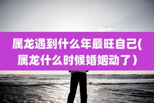属龙遇到什么年最旺自己(属龙什么时候婚姻动了)