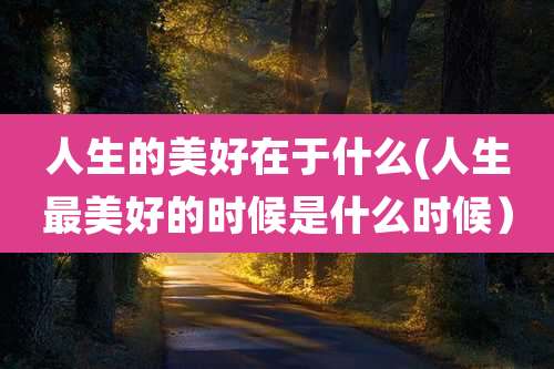 人生的美好在于什么(人生最美好的时候是什么时候)