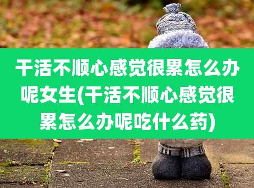 干活不顺心感觉很累怎么办呢女生(干活不顺心感觉很累怎么办呢吃什么药)