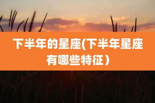 下半年的星座(下半年星座有哪些特征）