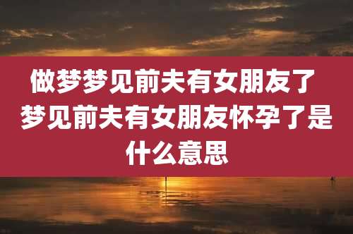 做梦梦见前夫有女朋友了 梦见前夫有女朋友怀孕了是什么意思