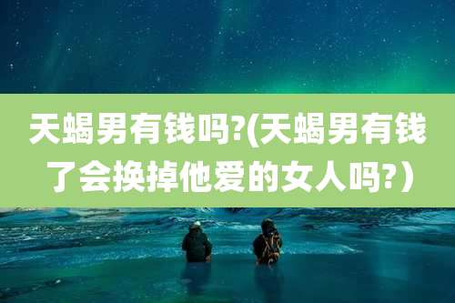 天蝎男有钱吗?(天蝎男有钱了会换掉他爱的女人吗?)