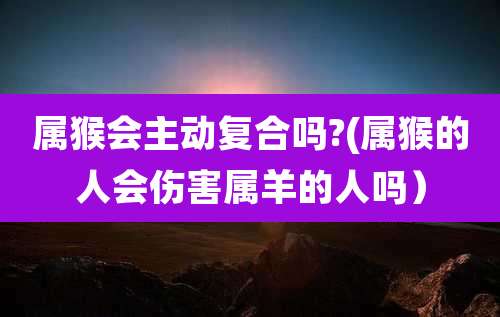 属猴会主动复合吗?(属猴的人会伤害属羊的人吗)