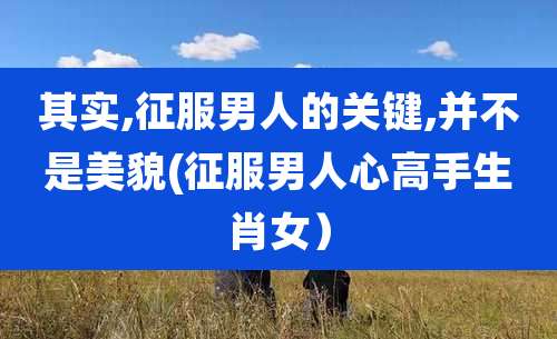 其实,征服男人的关键,并不是美貌(征服男人心高手生肖女）