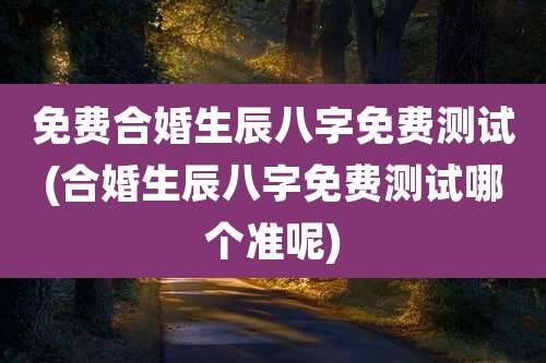 免费合婚生辰八字免费测试(合婚生辰八字免费测试哪个准呢)