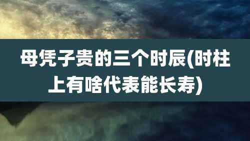 母凭子贵的三个时辰(时柱上有啥代表能长寿)