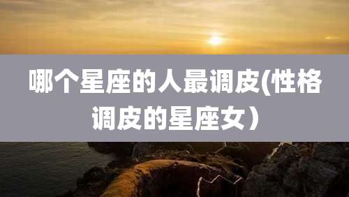 哪个星座的人最调皮(性格调皮的星座女)