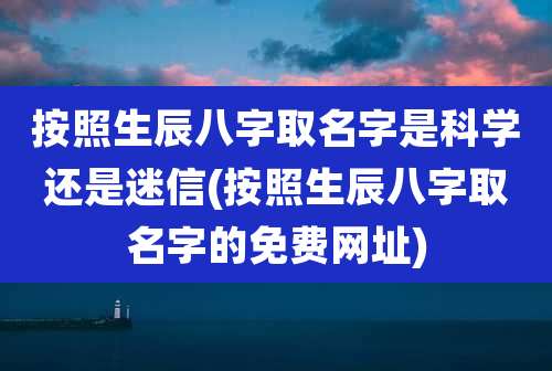 按照生辰八字取名字是科学还是迷信(按照生辰八字取名字的免费网址)