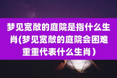 梦见宽敞的庭院是指什么生肖(梦见宽敞的庭院会困难重重代表什么生肖）