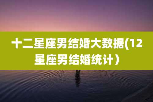 十二星座男结婚大数据(12星座男结婚统计)