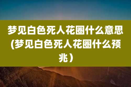 梦见白色死人花圈什么意思(梦见白色死人花圈什么预兆)