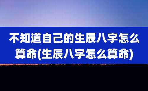 不知道自己的生辰八字怎么算命(生辰八字怎么算命)