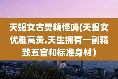 天蝎女古灵精怪吗(天蝎女优雅高贵,天生拥有一副精致五官和标准身材)