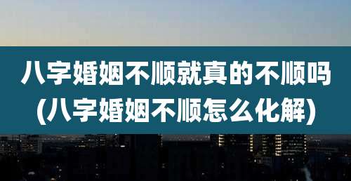 八字婚姻不顺就真的不顺吗(八字婚姻不顺怎么化解)