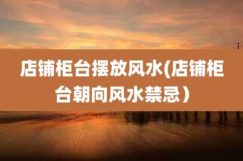 店铺柜台摆放风水(店铺柜台朝向风水禁忌)