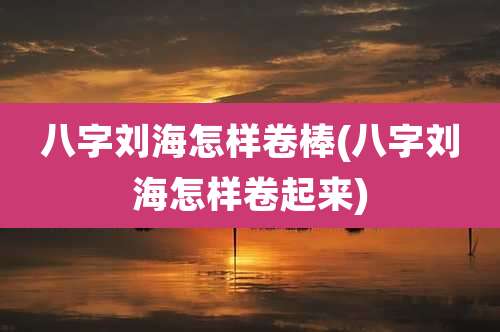 八字刘海怎样卷棒(八字刘海怎样卷起来)