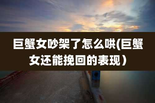 巨蟹女吵架了怎么哄(巨蟹女还能挽回的表现)