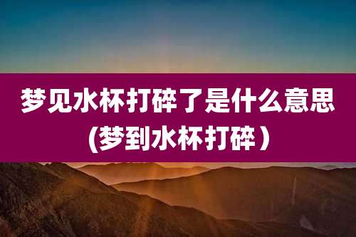 梦见水杯打碎了是什么意思(梦到水杯打碎)