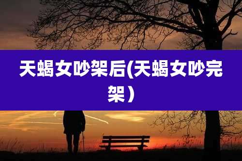 天蝎女吵架后(天蝎女吵完架)