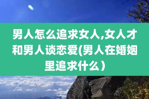 男人怎么追求女人,女人才和男人谈恋爱(男人在婚姻里追求什么）