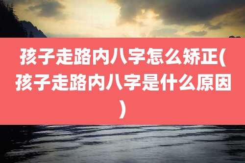 孩子走路内八字怎么矫正(孩子走路内八字是什么原因)