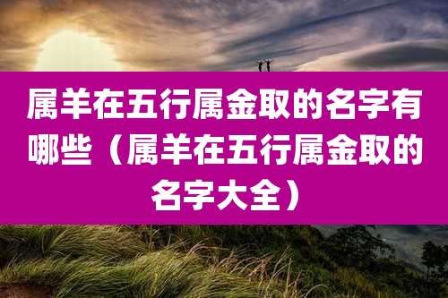 属羊在五行属金取的名字有哪些(属羊在五行属金取的名字大全)