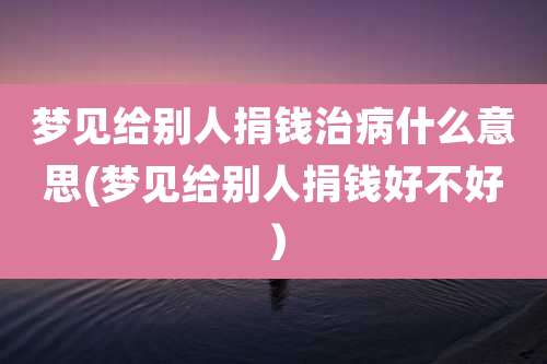 梦见给别人捐钱治病什么意思(梦见给别人捐钱好不好)