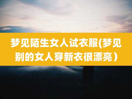 梦见陌生女人试衣服(梦见别的女人穿新衣很漂亮)
