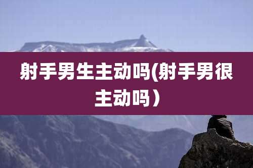 射手男生主动吗(射手男很主动吗)