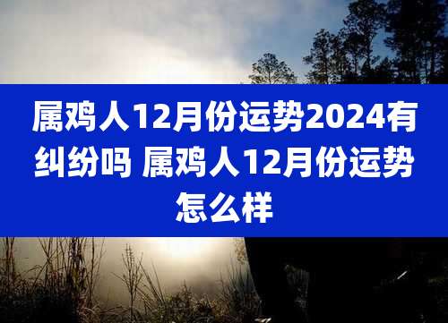 属鸡人12月份运势2024有纠纷吗 属鸡人12月份运势怎么样