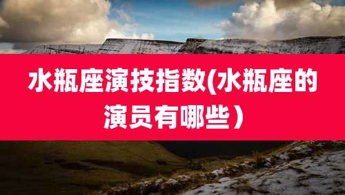 水瓶座演技指数(水瓶座的演员有哪些)