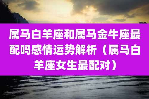 属马白羊座和属马金牛座最配吗感情运势解析(属马白羊座女生最配对)