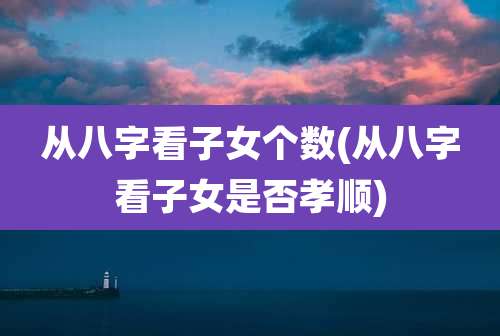 从八字看子女个数(从八字看子女是否孝顺)