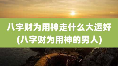 八字财为用神走什么大运好(八字财为用神的男人)